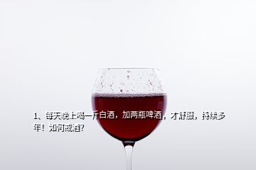 1、每天晚上喝一斤白酒，加兩瓶啤酒，才舒服，持續(xù)多年！如何戒酒？