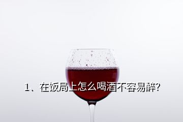 1、在飯局上怎么喝酒不容易醉？