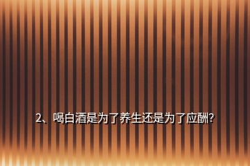 2、喝白酒是為了養(yǎng)生還是為了應酬？