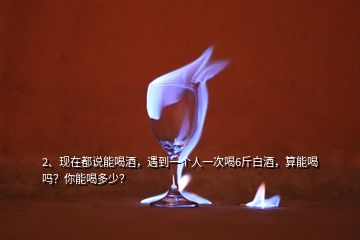 2、現(xiàn)在都說能喝酒，遇到一個人一次喝6斤白酒，算能喝嗎？你能喝多少？