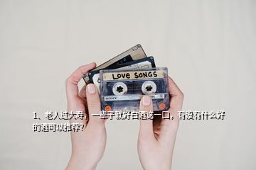 1、老人過大壽，一輩子就好白酒這一口，有沒有什么好的酒可以推薦？