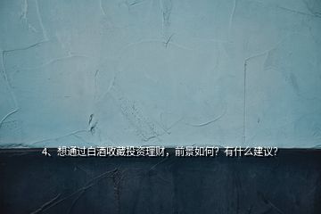 4、想通過(guò)白酒收藏投資理財(cái)，前景如何？有什么建議？