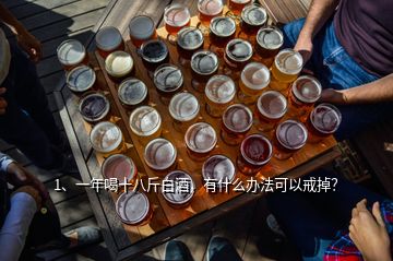 1、一年喝十八斤白酒，有什么辦法可以戒掉？