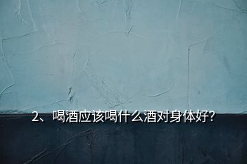 2、喝酒應該喝什么酒對身體好？