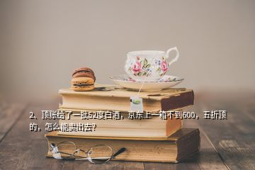 2、頂賬給了一批52度白酒，京東上一箱不到600，五折頂?shù)模趺茨苜u出去？