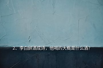 2、李白醉酒成詩，他喝的大概是什么酒？