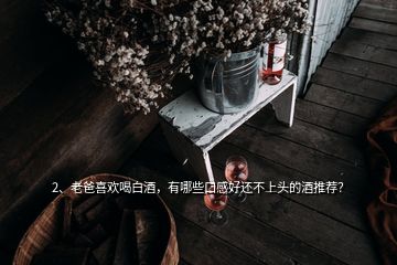 2、老爸喜歡喝白酒，有哪些口感好還不上頭的酒推薦？