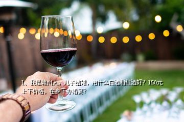 1、我是贛州人，兒子結(jié)婚，用什么白酒和紅酒好？150元上下價格，在鄉(xiāng)下辦婚宴？