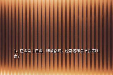 1、在酒桌上白酒、啤酒都喝，經(jīng)常這樣會不會胃吐血？