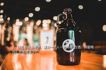 2、現(xiàn)在都說能喝酒，遇到一個人一次喝6斤白酒，算能喝嗎？你能喝多少？