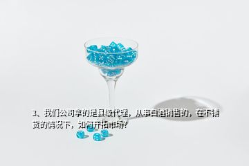 3、我們公司拿的是縣級代理，從事白酒銷售的，在不鋪貨的情況下，如何開拓市場？