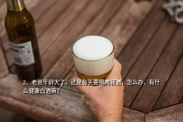 2、老爸年齡大了，還是每天要喝兩頓酒，怎么辦，有什么健康白酒嘛？