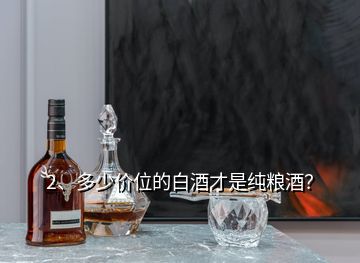 2、多少價位的白酒才是純糧酒？