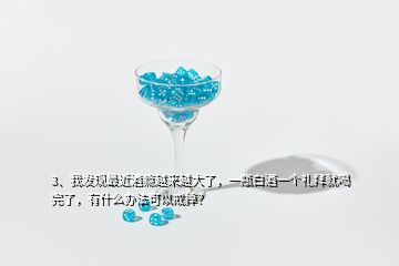 3、我發(fā)現(xiàn)最近酒癮越來越大了，一瓶白酒一個禮拜就喝完了，有什么辦法可以戒掉？