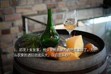 1、初次上女友家，他父親用自釀的酒把我灌醉了，為什么農(nóng)家的酒后勁這么大，以后怎么辦？