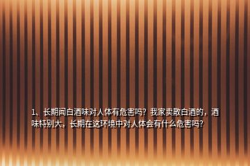 1、長期聞白酒味對人體有危害嗎？我家賣散白酒的，酒味特別大，長期在這環(huán)境中對人體會有什么危害嗎？