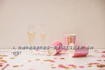 3、白酒中最健康的是哪一款酒?真正有益健康！哪種香型？