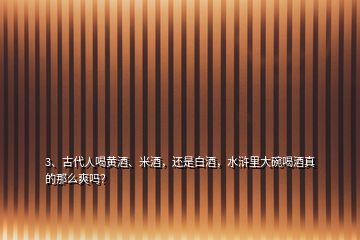 3、古代人喝黃酒、米酒，還是白酒，水滸里大碗喝酒真的那么爽嗎？