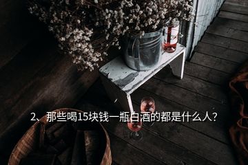 2、那些喝15塊錢一瓶白酒的都是什么人？