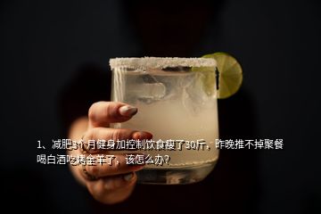 1、減肥3個月健身加控制飲食瘦了30斤，昨晚推不掉聚餐喝白酒吃烤全羊了，該怎么辦？