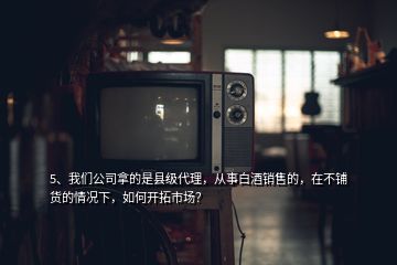 5、我們公司拿的是縣級(jí)代理，從事白酒銷售的，在不鋪貨的情況下，如何開(kāi)拓市場(chǎng)？