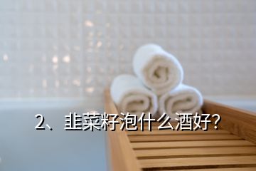 2、韭菜籽泡什么酒好？