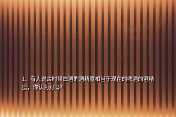 1、有人說古時(shí)候白酒的酒精度相當(dāng)于現(xiàn)在的啤酒的酒精度，你認(rèn)為對嗎？