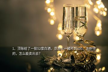 1、頂賬給了一批52度白酒，京東上一箱不到600，五折頂?shù)模趺茨苜u出去？