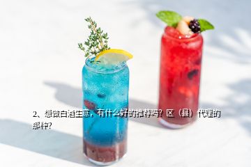 2、想做白酒生意，有什么好的推薦嗎？區(qū)（縣）代理的那種？