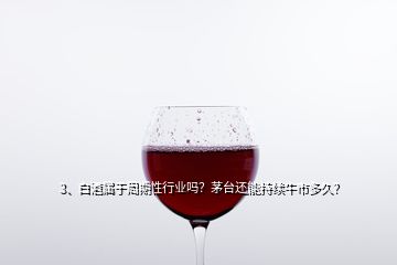 3、白酒屬于周期性行業(yè)嗎？茅臺還能持續(xù)牛市多久？