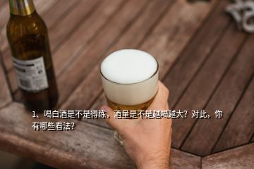 1、喝白酒是不是得練，酒量是不是越喝越大？對此，你有哪些看法？