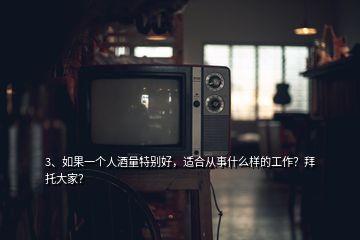 3、如果一個(gè)人酒量特別好，適合從事什么樣的工作？拜托大家？