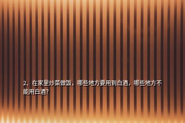 2、在家里炒菜做飯，哪些地方要用到白酒，哪些地方不能用白酒？