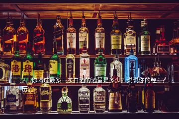 2、你喝過(guò)最多一次白酒的酒量是多少？說(shuō)說(shuō)你的經(jīng)歷？