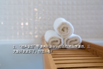 2、“相聲皇后”于謙再開副業(yè)，打造白酒品牌謙酒，三大愛好更瓷實了，你怎么看？