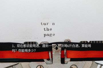 1、現(xiàn)在都說能喝酒，遇到一個(gè)人一次喝6斤白酒，算能喝嗎？你能喝多少？