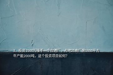 3、投資1500萬接手一個(gè)白酒廠，占地25畝廠房5000平方年產(chǎn)能2000噸，這個(gè)投資項(xiàng)目如何？