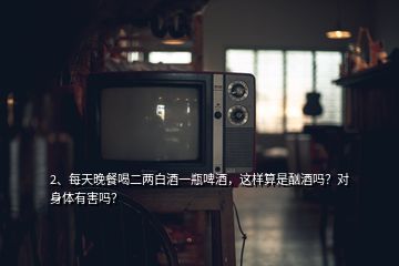 2、每天晚餐喝二兩白酒一瓶啤酒，這樣算是酗酒嗎？對身體有害嗎？