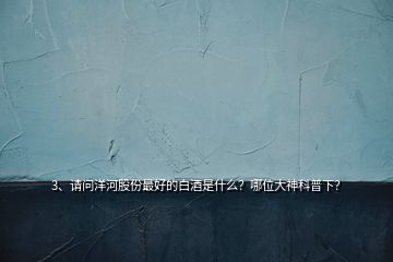 3、請(qǐng)問(wèn)洋河股份最好的白酒是什么？哪位大神科普下？