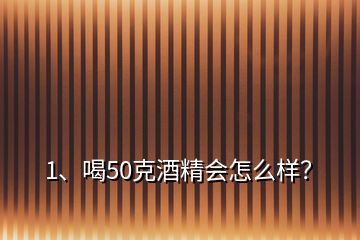 1、喝50克酒精會怎么樣？