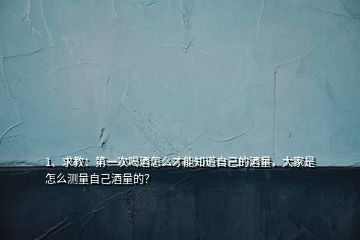 1、求教：第一次喝酒怎么才能知道自己的酒量，大家是怎么測量自己酒量的？