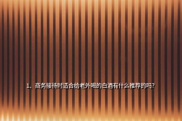 1、商務(wù)接待時適合給老外喝的白酒有什么推薦的嗎？