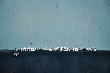 2、作為愛酒人士，你喜歡喝哪里的白酒？什么價位的？