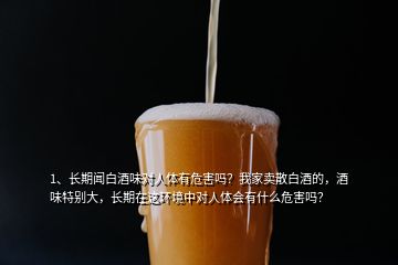 1、長期聞白酒味對(duì)人體有危害嗎？我家賣散白酒的，酒味特別大，長期在這環(huán)境中對(duì)人體會(huì)有什么危害嗎？