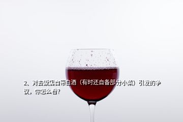 2、對去飯店自帶白酒（有時還自備部分小菜）引發(fā)的爭議，你怎么看？