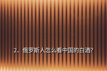 2、俄羅斯人怎么看中國(guó)的白酒？