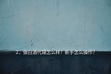 2、做白酒代理怎么樣？新手怎么操作？