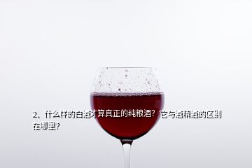 2、什么樣的白酒才算真正的純糧酒？它與酒精酒的區(qū)別在哪里？