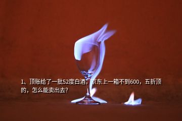 1、頂賬給了一批52度白酒，京東上一箱不到600，五折頂?shù)?，怎么能賣出去？