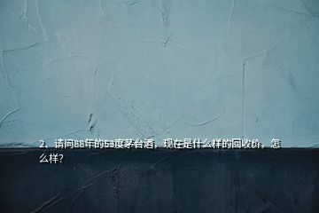 2、請問88年的53度茅臺酒，現(xiàn)在是什么樣的回收價，怎么樣？